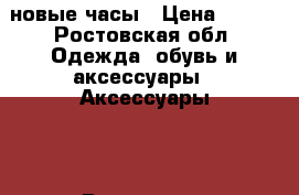 новые часы › Цена ­ 250 - Ростовская обл. Одежда, обувь и аксессуары » Аксессуары   . Ростовская обл.